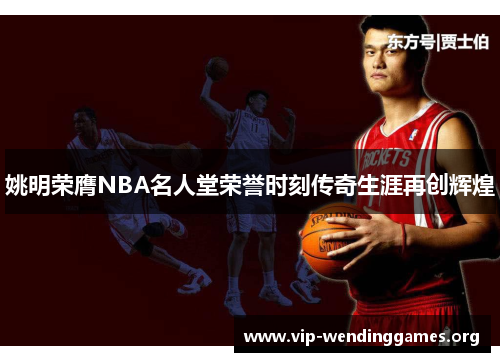 姚明荣膺NBA名人堂荣誉时刻传奇生涯再创辉煌