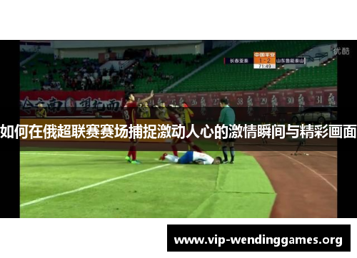 如何在俄超联赛赛场捕捉激动人心的激情瞬间与精彩画面