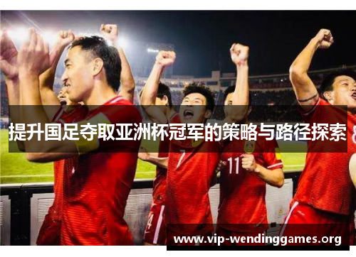 提升国足夺取亚洲杯冠军的策略与路径探索
