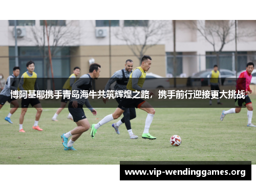 博阿基耶携手青岛海牛共筑辉煌之路，携手前行迎接更大挑战