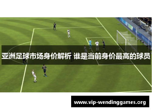 亚洲足球市场身价解析 谁是当前身价最高的球员