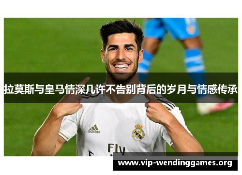 拉莫斯与皇马情深几许不告别背后的岁月与情感传承