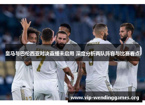 皇马与巴伦西亚对决直播未启用 深度分析两队阵容与比赛看点