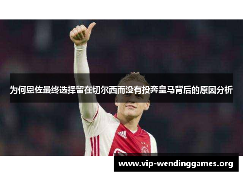 为何恩佐最终选择留在切尔西而没有投奔皇马背后的原因分析