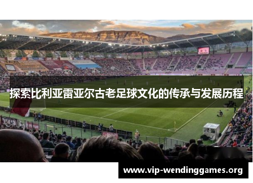 探索比利亚雷亚尔古老足球文化的传承与发展历程