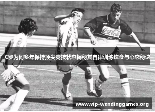 C罗为何多年保持顶尖竞技状态揭秘其自律训练饮食与心态秘诀
