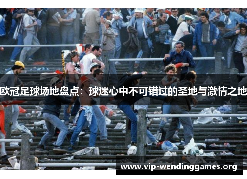 欧冠足球场地盘点：球迷心中不可错过的圣地与激情之地
