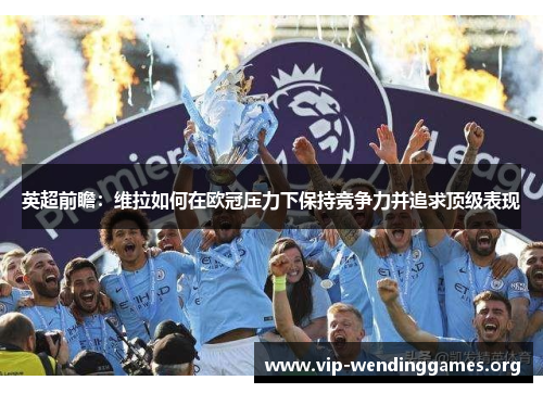 英超前瞻：维拉如何在欧冠压力下保持竞争力并追求顶级表现