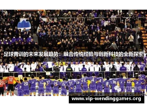 足球青训的未来发展趋势:融合传统经验与创新科技的全新探索 足球青训的未来发展趋势:融合传统经验与创新科技的全新探索
