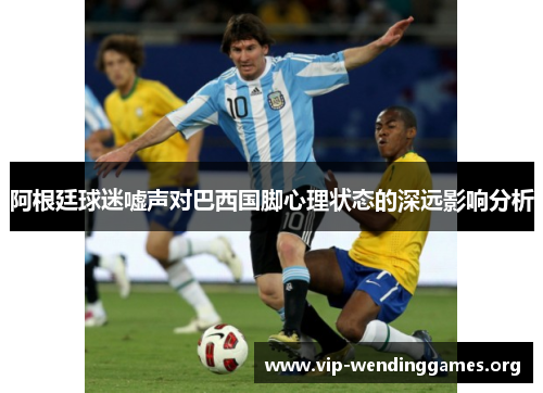 阿根廷球迷嘘声对巴西国脚心理状态的深远影响分析 阿根廷球迷嘘声对巴西国脚心理状态的深远影响分析