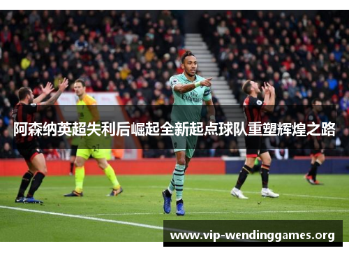 阿森纳英超失利后崛起全新起点球队重塑辉煌之路 阿森纳英超失利后崛起全新起点球队重塑辉煌之路
