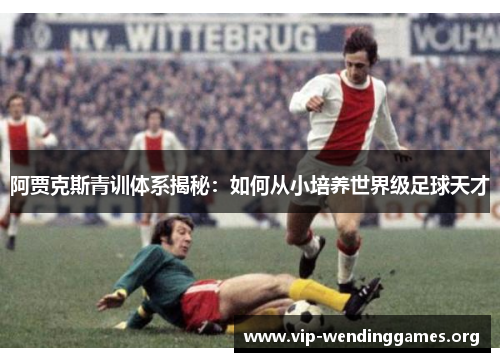 阿贾克斯青训体系揭秘：如何从小培养世界级足球天才