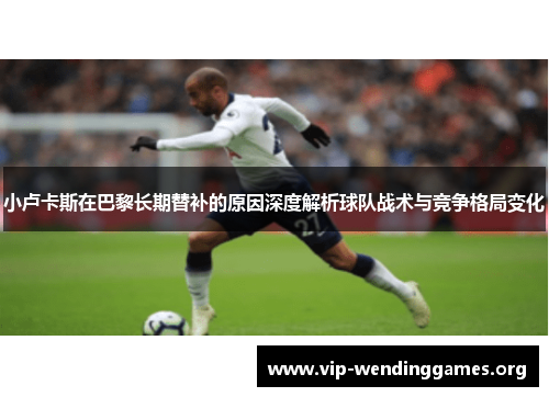 小卢卡斯在巴黎长期替补的原因深度解析球队战术与竞争格局变化