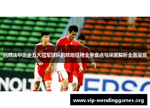 回顾法甲历史五大冠军球队的辉煌征程全景盘点与深度解析全面呈现