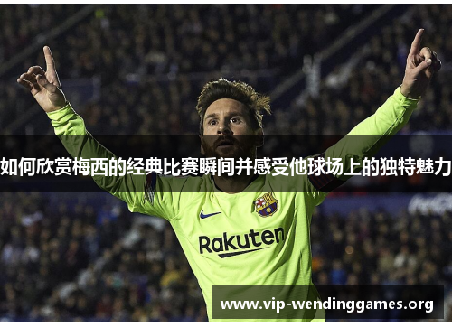 如何欣赏梅西的经典比赛瞬间并感受他球场上的独特魅力