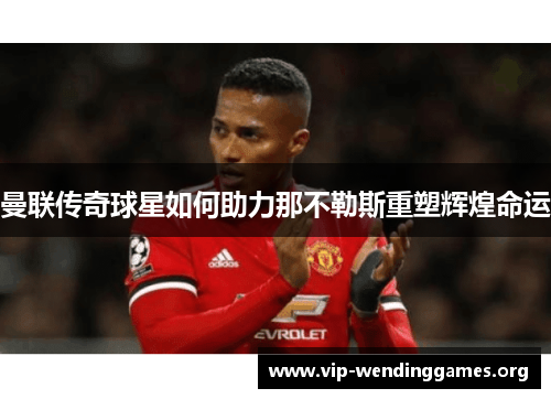 曼联传奇球星如何助力那不勒斯重塑辉煌命运